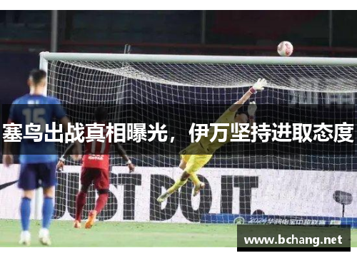 塞鸟出战真相曝光，伊万坚持进取态度